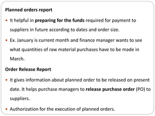 Planned orders report
 It helpful in preparing for the funds required for payment to
suppliers in future according to dates and order size.
 Ex. January is current month and finance manager wants to see
what quantities of raw material purchases have to be made in
March.
Order Release Report
 It gives information about planned order to be released on present
date. It helps purchase managers to release purchase order (PO) to
suppliers.
 Authorization for the execution of planned orders.
 