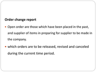 Order change report
 Open order are those which have been placed in the past,
and supplier of items in preparing for supplier to be made in
the company.
 which orders are to be released, revised and canceled
during the current time period.
 