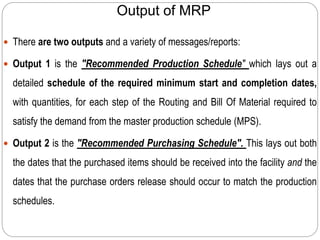 Output of MRP
 There are two outputs and a variety of messages/reports:
 Output 1 is the "Recommended Production Schedule" which lays out a
detailed schedule of the required minimum start and completion dates,
with quantities, for each step of the Routing and Bill Of Material required to
satisfy the demand from the master production schedule (MPS).
 Output 2 is the "Recommended Purchasing Schedule". This lays out both
the dates that the purchased items should be received into the facility and the
dates that the purchase orders release should occur to match the production
schedules.
 