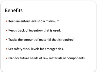 Benefits
 Keep inventory levels to a minimum.
 Keeps track of inventory that is used.
 Tracks the amount of material that is required.
 Set safety stock levels for emergencies.
 Plan for future needs of raw materials or components.
 