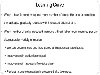 Learning Curve
 When a task is done more and more number of times, the time to complete
the task also gradually reduces with increased attempt to it.
 When number of units produced increase , direct labor hours required per unit
decreases for variety of reason:
 Workers become more and more skilled at that particular set of tasks.
 Improvement in production method
 Improvement in layout and flow take place
 Perhaps , some organization improvement also take place.
 