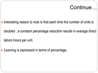 Continue…
 Interesting reason to note is that each time the number of units is
doubled , a constant percentage reduction results in average direct
labors hours per unit.
 Learning is expressed in terms of percentage.
 