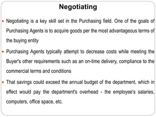 Negotiating
 Negotiating is a key skill set in the Purchasing field. One of the goals of
Purchasing Agents is to acquire goods per the most advantageous terms of
the buying entity
 Purchasing Agents typically attempt to decrease costs while meeting the
Buyer's other requirements such as an on-time delivery, compliance to the
commercial terms and conditions
 That savings could exceed the annual budget of the department, which in
effect would pay the department's overhead - the employee's salaries,
computers, office space, etc.
 