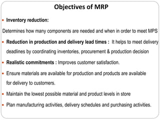 Objectives of MRP
 Inventory reduction:
Determines how many components are needed and when in order to meet MPS
 Reduction in production and delivery lead times : It helps to meet delivery
deadlines by coordinating inventories, procurement & production decision
 Realistic commitments : Improves customer satisfaction.
 Ensure materials are available for production and products are available
for delivery to customers.
 Maintain the lowest possible material and product levels in store
 Plan manufacturing activities, delivery schedules and purchasing activities.
 