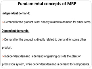 Fundamental concepts of MRP
Independent demand:
Demand for the product is not directly related to demand for other items
Dependent demands:
Demand for the product is directly related to demand for some other
product.
Independent demand is demand originating outside the plant or
production system, while dependent demand is demand for components.
 