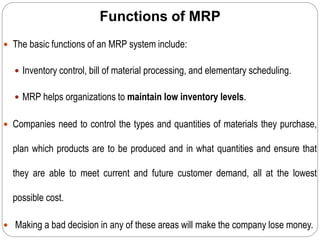 Functions of MRP
 The basic functions of an MRP system include:
 Inventory control, bill of material processing, and elementary scheduling.
 MRP helps organizations to maintain low inventory levels.
 Companies need to control the types and quantities of materials they purchase,
plan which products are to be produced and in what quantities and ensure that
they are able to meet current and future customer demand, all at the lowest
possible cost.
 Making a bad decision in any of these areas will make the company lose money.
 