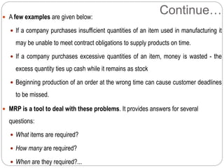 Continue… A few examples are given below:
 If a company purchases insufficient quantities of an item used in manufacturing it
may be unable to meet contract obligations to supply products on time.
 If a company purchases excessive quantities of an item, money is wasted - the
excess quantity ties up cash while it remains as stock
 Beginning production of an order at the wrong time can cause customer deadlines
to be missed.
 MRP is a tool to deal with these problems. It provides answers for several
questions:
 What items are required?
 How many are required?
 When are they required?...
 