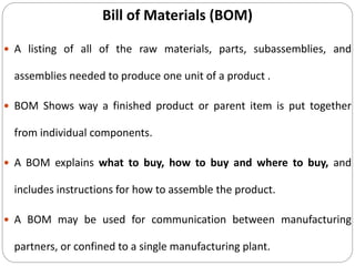 Bill of Materials (BOM)
 A listing of all of the raw materials, parts, subassemblies, and
assemblies needed to produce one unit of a product .
 BOM Shows way a finished product or parent item is put together
from individual components.
 A BOM explains what to buy, how to buy and where to buy, and
includes instructions for how to assemble the product.
 A BOM may be used for communication between manufacturing
partners, or confined to a single manufacturing plant.
 