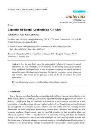 Materials 2010, 3, 351-368; doi:10.3390/ma3010351
materials
ISSN 1996-1944
www.mdpi.com/journal/materials
Review
Ceramics for Dental Applications: A Review
Isabelle Denry * and Julie A. Holloway
The Ohio State University College of Dentistry, 305 W 12th
Avenue, Columbus, OH 43210, USA;
E-Mail: holloway.3@osu.edu (J.A.H.)
* Author to whom correspondence should be addressed; E-Mail: denry.1@osu.edu;
Tel.: +1-614-292-0905; Fax: +1-614-292-9422.
Received: 1 December 2009; in revised form: 5 January 2010 / Accepted: 7 January 2010 /
Published: 11 January 2010
Abstract: Over the past forty years, the technological evolution of ceramics for dental
applications has been remarkable, as new materials and processing techniques are steadily
being introduced. The improvement in both strength and toughness has made it possible to
expand the range of indications to long-span fixed partial prostheses, implant abutments
and implants. The present review provides a state of the art of ceramics for dental
applications.
Keywords: dentistry; ceramic; crystalline phase; alkali silicates; zirconia
1. Introduction
Due to the unsurpassed mechanical properties of partially stabilized zirconia, its introduction to the
dental market, almost a decade ago, considerably expanded the range of applications of ceramics in
dentistry, a field where they are classically in demand due to their chemical inertness and a wide
combination of optical properties, allowing excellent esthetics. Even though the current trend is toward
the development of all-ceramic systems, ceramics are still widely used for veneering metallic
frameworks for dental restorations. Concurrently, ceramic posts, abutments and implants are now
becoming available. Dental ceramics can be classified according to their crystalline phase and
fabrication technique (Table 1). This classification is constantly evolving with latest developments
leading to the combination of several fabrication techniques and core/veneering ceramic systems, with
the ultimate goal of achieving adequate strength and toughness, optimal esthetics and long-term in vivo
performance. The present review attempts to summarize the various dental ceramic systems from a
OPEN ACCESS
 