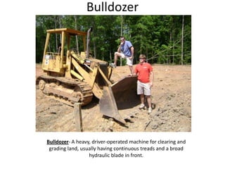 BulldozerBulldozer- A heavy, driver-operated machine for clearing and grading land, usually having continuous treads and a broad hydraulic blade in front.