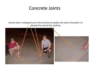 Concrete JointsControl Joint- A designed cut in the concrete to weaken the slab at that point  to attempt the control the cracking. 