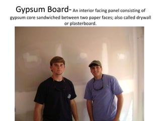 Gypsum Board- An interior facing panel consisting of gypsum core sandwiched between two paper faces; also called drywall or plasterboard.