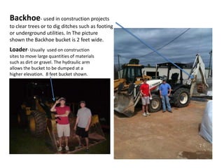 Backhoe- used in construction projects to clear trees or to dig ditches such as footing or underground utilities. In The picture shown the Backhoe bucket is 2 feet wide.Loader- Usually  used on construction sites to move large quantities of materials such as dirt or gravel. The hydraulic arm allows the bucket to be dumped at a higher elevation.  8 feet bucket shown.