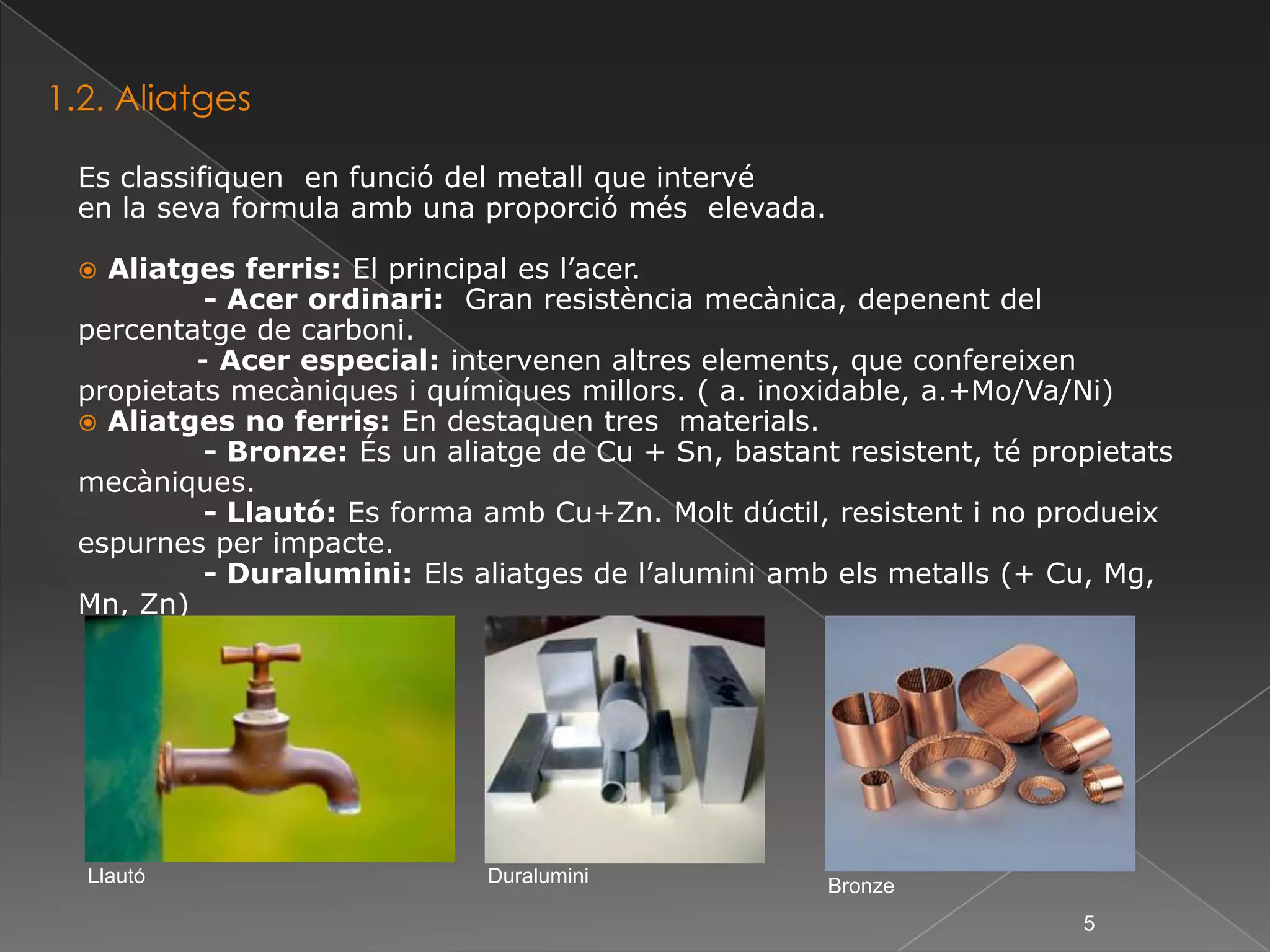 1.2. AliatgesEs classifiquen  en funció del metall que intervéen la seva formula amb una proporció més  elevada.Aliatges ferris: El principal es l’acer.             - Acer ordinari:  Gran resistència mecànica, depenent del percentatge de carboni.            - Acer especial: intervenen altres elements, que confereixen propietats mecàniques i químiques millors. ( a. inoxidable, a.+Mo/Va/Ni) Aliatges no ferris: En destaquen tres  materials.             - Bronze: És un aliatge de Cu + Sn, bastant resistent, té propietats mecàniques.             - Llautó: Es forma amb Cu+Zn. Molt dúctil, resistent i no produeix espurnes per impacte.             - Duralumini: Els aliatges de l’alumini amb els metalls (+ Cu, Mg, Mn, Zn)LlautóDuraluminiBronze5
