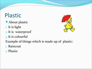 Plastic
About plastic
1. It is light
2.It is waterproof
3. It is colourful
Example of things which is made up of plastic:
1. Raincoat
2.Plastic
 