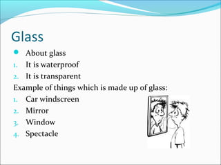 Glass
 About glass
1. It is waterproof
2. It is transparent
Example of things which is made up of glass:
1. Car windscreen
2. Mirror
3. Window
4. Spectacle
 
