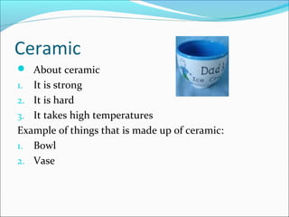 Ceramic
 About ceramic
1. It is strong
2. It is hard
3. It takes high temperatures
Example of things that is made up of ceramic:
1. Bowl
2. Vase
 