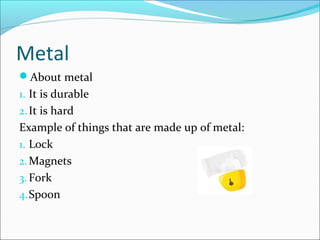 Metal
About metal
1. It is durable
2.It is hard
Example of things that are made up of metal:
1. Lock
2.Magnets
3. Fork
4.Spoon
 