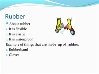 Rubber
About rubber
1. It is flexible
2.It is elastic
3. It is waterproof
Example of things that are made up of rubber:
1. Rubberband
2.Gloves
 