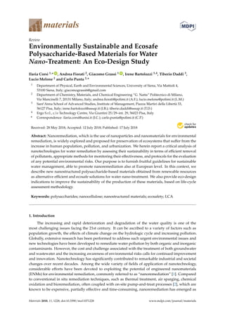 materials
Review
Environmentally Sustainable and Ecosafe
Polysaccharide-Based Materials for Water
Nano-Treatment: An Eco-Design Study
Ilaria Corsi 1,* ID
, Andrea Fiorati 2, Giacomo Grassi 1 ID
, Irene Bartolozzi 3,4, Tiberio Daddi 3,
Lucio Melone 2 and Carlo Punta 2,*
1 Department of Physical, Earth and Environmental Sciences, University of Siena, Via Mattioli 4,
53100 Siena, Italy; giacomograssi6@gmail.com
2 Department of Chemistry, Materials, and Chemical Engineering “G. Natta” Politecnico di Milano,
Via Mancinelli 7, 20131 Milano, Italy; andrea.fiorati@polimi.it (A.F.); lucio.melone@polimi.it (L.M.)
3 Sant’Anna School of Advanced Studies, Institute of Management, Piazza Martiri della Libertà 33,
56127 Pisa, Italy; irene.bartolozzi@sssup.it (I.B.); tiberio.daddi@sssup.it (T.D.)
4 Ergo S.r.l., c/o Technology Centre, Via Giuntini 25/29–int. 29, 56023 Pisa, Italy
* Correspondence: ilaria.corsi@unisi.it (I.C.); carlo.punta@polimi.it (C.P.)
Received: 28 May 2018; Accepted: 12 July 2018; Published: 17 July 2018


Abstract: Nanoremediation, which is the use of nanoparticles and nanomaterials for environmental
remediation, is widely explored and proposed for preservation of ecosystems that suffer from the
increase in human population, pollution, and urbanization. We herein report a critical analysis of
nanotechnologies for water remediation by assessing their sustainability in terms of efficient removal
of pollutants, appropriate methods for monitoring their effectiveness, and protocols for the evaluation
of any potential environmental risks. Our purpose is to furnish fruitful guidelines for sustainable
water management, able to promote nanoremediation also at European level. In this context, we
describe new nanostructured polysaccharide-based materials obtained from renewable resources
as alternative efficient and ecosafe solutions for water nano-treatment. We also provide eco-design
indications to improve the sustainability of the production of these materials, based on life-cycle
assessment methodology.
Keywords: polysaccharides; nanocellulose; nanostructured materials; ecosafety; LCA
1. Introduction
The increasing and rapid deterioration and degradation of the water quality is one of the
most challenging issues facing the 21st century. It can be ascribed to a variety of factors such as
population growth, the effects of climate change on the hydrologic cycle and increasing pollution.
Globally, extensive research has been performed to address such urgent environmental issues and
new technologies have been developed to remediate water pollution by both organic and inorganic
contaminants. However, the cost and challenge associated with the treatment of both groundwater
and wastewater and the increasing awareness of environmental risks calls for continued improvement
and innovation. Nanotechnology has significantly contributed to remarkable industrial and societal
changes over recent decades. Among the wide variety of fields of application of nanotechnology,
considerable efforts have been devoted to exploiting the potential of engineered nanomaterials
(ENMs) for environmental remediation, commonly referred to as “nanoremediation” [1]. Compared
to conventional in situ remediation techniques, such as thermal treatment, air sparging, chemical
oxidation and bioremediation, often coupled with on-site pump-and-treat processes [2], which are
known to be expensive, partially effective and time-consuming, nanoremediation has emerged as
Materials 2018, 11, 1228; doi:10.3390/ma11071228 www.mdpi.com/journal/materials
 