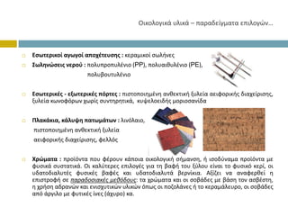 Οικολογικάυλικά– παραδείγματαεπιλογών…



Εσωτερικοί αγωγοί αποχέτευσης : κεραμικοί σωλήνες
Σωληνώσεις νερού : πολυπροπυλένιο (PP), πολυαιθυλένιο (PE),
                   πολυβουτυλένιο


Εσωτερικές ‐ εξωτερικές πόρτες : πιστοποιημένη ανθεκτική ξυλεία αειφορικής διαχείρισης,
ξυλεία κωνοφόρων χωρίς συντηρητικά, κυψελοειδής μοριοσανίδα


Πλακάκια, κάλυψη πατωμάτων : λινόλαιο,
πιστοποιημένη ανθεκτική ξυλεία
αειφορικής διαχείρισης, φελλός


Χρώματα : προϊόντα που φέρουν κάποια οικολογική σήμανση, ή ισοδύναμα προϊόντα με
φυσικά συστατικά. Οι καλύτερες επιλογές για τη βαφή του ξύλου είναι το φυσικό κερί, οι
υδατοδιαλυτές φυσικές βαφές και υδατοδιαλυτά βερνίκια. Αξίζει να αναφερθεί η
επιστροφή σε παραδοσιακές μεθόδους: τα χρώματα και οι σοβάδες με βάση τον ασβέστη,
η χρήση αδρανών και ενισχυτικών υλικών όπως οι ποζολάνες ή το κεραμάλευρο, οι σοβάδες
από άργιλο με φυτικές ίνες (άχυρο) κα.
 