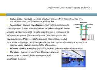 Οικολογικάυλικά– παραδείγματαεπιλογών…



   Καλωδιώσεις: προϊόνταελεύθερααλογόνων(halogen‐free)πολυαιθυλενίου(PE),
   πολυπροπυλενίου(ΡΡ)ήκαουτσούκ,αντίτουPVC
   Υαλοστάσια– πλαίσιαπαραθύρων: διπλοίυαλοπίνακεςχαμηλής
εκπεμψιμότητας (low‐e)μεθερμοδιακοπή γιαβέλτισταθερμικάαποτε‐
λέσματα καιπροστασίακατάτηνκαλοκαιρινήπερίοδο.Σταπλαίσιαπα‐
ραθύρων προτιμώνταιξύλινακουφώματαήξύλου‐αλουμινίου,αντί
τωνπλαισίωναπόPVC.(…Ταξύλιναπλαίσιαπροσφέρουνεξοικονό‐
μηση 8‐10%σεσχέσημετααντίστοιχααπόαλουμίνιο.Τηνίδιαεξοικονόμησηπροσφέρουν
   περίπουκαιτασύνθεταπλαίσιαξύλου‐αλουμινίου…)
   Μόνωση:φελλός,κυτταρίνη,ξυλόμαλλο,biofiber (βιοπολυμερές απόκαλαμπόκι)
   Φωτισμός:συμπαγείςλαμπτήρεςφθορισμούχαμηλής
κατανάλωσης(4‐5φορέςλιγότερηενέργεια,8‐15
μεγαλύτερηδιάρκεια)
 