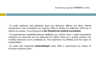 ΕπιλέγουμεχρήσηΓΥΑΛΙΟΥ επειδή…




 Το γυαλί παράγεται από χαλαζιακή άμμο που βρίσκεται άφθονη στη φύση. Βασικά
συστατικάτου είναι το διοξείδιο του πυριτίου (70%) το οξείδιο του ασβεστίου (14%) και το
οξείδιο του νατρίου. Τα συστατικά αυτά δεν θεωρούνται σπάνια ή ρυπογόνα.
 Το σημαντικότερο περιβαλλοντολογικό πρόβλημα του γυαλιού είναι η υψηλή κατανάλωση
ενέργειας που απαιτείται για την παραγωγή του καθώς επίσης και η μεγάλη ενέργεια που
συνήθως απαιτείται για τη μεταφορά του. Στην περίπτωση της Ελλάδας αυτό δεν ισχύει σε
μεγάλο βαθμό.
 Το γυαλί είναι εξαιρετικά ανακυκλώσιμο υλικό, αλλά η ανακύκλωσή του οδηγεί σε
δεύτερης ποιότητας υλικό.
 