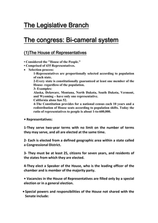 The Legislative Branch

The congress: Bi-cameral system
(1)The House of Representatives

• Considered the "House of the People."
• Comprised of 435 Representatives.
   Selection process:
      1-Representatives are proportionally selected according to population
      of each state.
      2-Every state is constitutionally guaranteed at least one member of the
      House- regardless of the population.
      3- Examples:
      Alaska, Delaware, Montana, North Dakota, South Dakota, Vermont,
      and Wyoming – have only one representative.
      California alone has 52.
      4-The Constitution provides for a national census each 10 years and a
      redistribution of House seats according to population shifts. Today the
      ratio of representatives to people is about 1-to-600,000.

• Representatives:

1-They serve two-year terms with no limit on the number of terms
they may serve, and all are elected at the same time.

2- Each is elected from a defined geographic area within a state called
a Congressional District.

3- They must be at least 25, citizens for seven years, and residents of
the states from which they are elected.

4-They elect a Speaker of the House, who is the leading officer of the
chamber and is member of the majority party.

• Vacancies in the House of Representatives are filled only by a special
election or in a general election.

Special powers and responsibilities of the House not shared with the
Senate include:
 