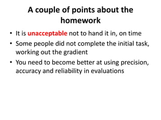 A couple of points about the
              homework
• It is unacceptable not to hand it in, on time
• Some people did not complete the initial task,
  working out the gradient
• You need to become better at using precision,
  accuracy and reliability in evaluations
 