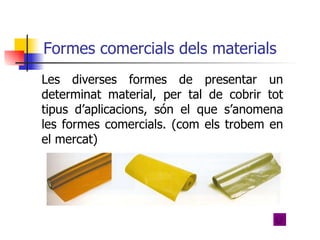 Formes comercials dels materials Les diverses formes de presentar un determinat material, per tal de cobrir tot tipus d’aplicacions, són el que s’anomena les formes comercials. (com els trobem en el mercat)  