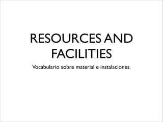 RESOURCES AND
   FACILITIES
Vocabulario sobre material e instalaciones.
 