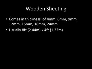 Wooden Sheeting
• Comes in thickness’ of 4mm, 6mm, 9mm,
12mm, 15mm, 18mm, 24mm
• Usually 8ft (2.44m) x 4ft (1.22m)
 