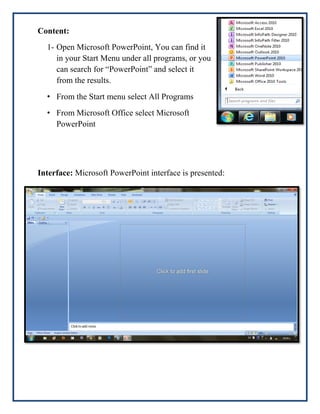 Content:
1- Open Microsoft PowerPoint, You can find it
in your Start Menu under all programs, or you
can search for “PowerPoint” and select it
from the results.
• From the Start menu select All Programs
• From Microsoft Office select Microsoft
PowerPoint

Interface: Microsoft PowerPoint interface is presented:

 