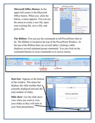 Microsoft Office Button: In the
upper‐left corner is the Microsoft
Office button. When you click the
button, a menu appears. You can use
the menu to create a new file, open
your existing file, save a file, and
print a file.

The Ribbon :You can use the commands to tell PowerPoint what to
do. The Ribbon is located at the top of the PowerPoint Window. At
the top of the Ribbon there are several tables; clicking a table
displaces several replanted group commands. You can click on the
command buttons to issue commands or to access menus.

Start bar: Appears at the bottom
of the window. The status bar
displays the slide number that is
currently displayed and also the
total number of slides.
Slide show: Use the slide show
view when you want to view
your slides as they will look in
your final presentation.

 