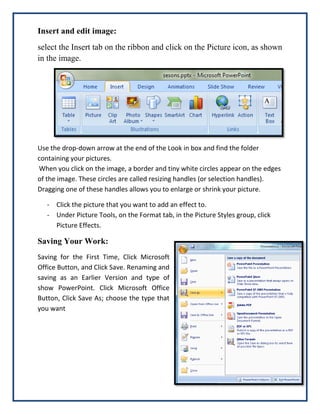 Insert and edit image:
select the Insert tab on the ribbon and click on the Picture icon, as shown
in the image.

Use the drop-down arrow at the end of the Look in box and find the folder
containing your pictures.
When you click on the image, a border and tiny white circles appear on the edges
of the image. These circles are called resizing handles (or selection handles).
Dragging one of these handles allows you to enlarge or shrink your picture.
- Click the picture that you want to add an effect to.
- Under Picture Tools, on the Format tab, in the Picture Styles group, click
Picture Effects.

Saving Your Work:
Saving for the First Time, Click Microsoft
Office Button, and Click Save. Renaming and
saving as an Earlier Version and type of
show PowerPoint. Click Microsoft Office
Button, Click Save As; choose the type that
you want

 