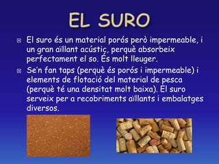  El suro és un material porós però impermeable, i
un gran aïllant acústic, perquè absorbeix
perfectament el so. És molt lleuger.
 Se’n fan taps (perquè és porós i impermeable) i
elements de flotació del material de pesca
(perquè té una densitat molt baixa). El suro
serveix per a recobriments aïllants i embalatges
diversos.
 