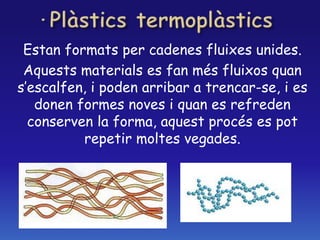 Estan formats per cadenes fluixes unides.
Aquests materials es fan més fluixos quan
s’escalfen, i poden arribar a trencar-se, i es
donen formes noves i quan es refreden
conserven la forma, aquest procés es pot
repetir moltes vegades.
 