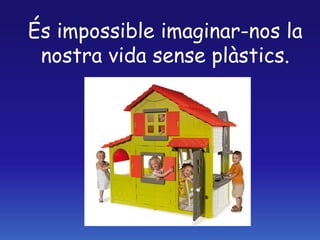 És impossible imaginar-nos la
nostra vida sense plàstics.
 