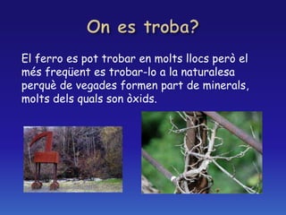 El ferro es pot trobar en molts llocs però el
més freqüent es trobar-lo a la naturalesa
perquè de vegades formen part de minerals,
molts dels quals son òxids.
 