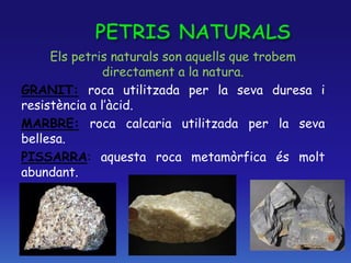 Els petris naturals son aquells que trobem
directament a la natura.
GRANIT: roca utilitzada per la seva duresa i
resistència a l’àcid.
MARBRE: roca calcaria utilitzada per la seva
bellesa.
PISSARRA: aquesta roca metamòrfica és molt
abundant.
 