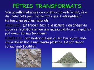 Són aquells materials de construcció artificials, és a
dir, fabricats per l'home tot i que s'assemblen o
imiten a les pedres naturals.
ARGILES: Es troben fàcil a la natura, i en afegir-hi
aigua es transformen en una massa plàstica a la qual es
pot donar forma facilment.
CIMENTS: Són materials que al ser barrejats amb
aigua donen lloc a una massa plàstica. Es pot donar
forma amb facilitat.
 