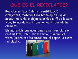 Reciclar es l’acció de fer reutilització
d’objectes, materials i/o tecnologies, i quan
aquest material o objecte arriba al fí de la seva
vida, tornar-lo a utilitzar, o reutilitzar algún
element.
Els materials que acostumen a ser reciclats o
reutilitsats, solen ser el ferro, l’alumini, el
vidre (sobre tot les ampolles), el paper, la fusta
i el plàstic.
 
