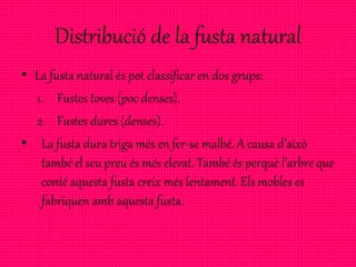 Distribució de la fusta natural
• La fusta natural és pot classificar en dos grups:
1. Fustes toves (poc denses).
2. Fustes dures (denses).
• La fusta dura triga més en fer-se malbé. A causa d’això
també el seu preu és més elevat. També és perquè l’arbre que
conté aquesta fusta creix més lentament. Els mobles es
fabriquen amb aquesta fusta.
 