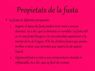 Propietats de la fusta
• La fusta té diferents propietats:
1. Segons el tipus de fusta poden tenir més o menys
densitat, és a dir, que la densitat es variable. La fusta del
pi és una fusta lleugera i té una densitat equivalent a la
meitat de la de l’aigua. N’hi ha d’altres fustes que poden
arribar a tenir una densitat que supera la de aquest
líquid.
2. Qualsevol fusta si està a una temperatura elevada és
inflamable, és a dir, que es fàcil de cremar.
 