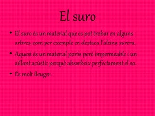 El suro
• El suro és un material que es pot trobar en alguns
arbres, com per exemple en destaca l’alzina surera.
• Aquest és un material porós però impermeable i un
aïllant acústic perquè absorbeix perfectament el so.
• És molt lleuger.
 