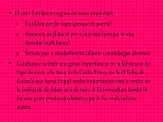 • El suro l’utilitzem segons les seves propietats:
1. S’utilitza per fer taps (perquè és porós).
2. Elements de flotació per a la pesca (perquè té una
densitat molt baixa).
3. Serveix per a recobriments aïllants i embalatges diversos.
• Catalunya va tenir una gran importància en la fabricació de
taps de suro, a la zona de la Costa Brava, on Sant Feliu de
Guíxols que havia tingut molta importància com a centre de
la indústria de fabricació de taps. A Extremadura també hi
ha una gran producció debut a que hi ha molta alzina
surera.
 