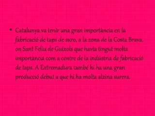 • Catalunya va tenir una gran importància en la
fabricació de taps de suro, a la zona de la Costa Brava,
on Sant Feliu de Guíxols que havia tingut molta
importància com a centre de la indústria de fabricació
de taps. A Extremadura també hi ha una gran
producció debut a que hi ha molta alzina surera.
 