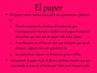 El paper
• Del paper sabem moltes coses però ara aprendrem a fabricar-
lo:
1. Primer es separa la cel·lulosa del materials que
l'acompanyant triturant o desfent amb aigua el material
de partida que tant pot ser paper vell, roba o fusta.
2. A continuació es col·loca el color que desitgem que quedi
el paper i alguna cola per aglomerar-la.
3. La pasta final s’asseca i es bobina en grans rotlles.
• Actualment el paper és fa de forma contínua mentre que per
una banda és posa la cel·lulosa per l’altre surt el paper ja fet.
 