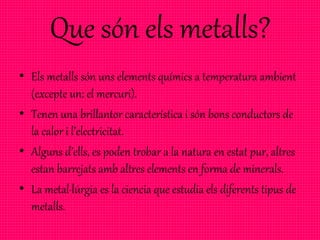 Que són els metalls?
• Els metalls són uns elements químics a temperatura ambient
(excepte un: el mercuri).
• Tenen una brillantor característica i són bons conductors de
la calor i l’electricitat.
• Alguns d’ells, es poden trobar a la natura en estat pur, altres
estan barrejats amb altres elements en forma de minerals.
• La metal·lúrgia es la ciencia que estudia els diferents tipus de
metalls.
 