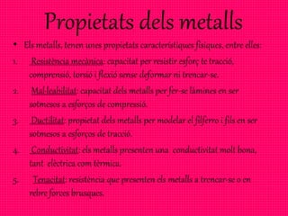 Propietats dels metalls
• Els metalls, tenen unes propietats característiques físiques, entre elles:
1. Resistència mecànica: capacitat per resistir esforç te tracció,
comprensió, torsió i flexió sense deformar ni trencar-se.
2. Mal·leabilitat: capacitat dels metalls per fer-se làmines en ser
sotmesos a esforços de compressió.
3. Ductilitat: propietat dels metalls per modelar el filferro i fils en ser
sotmesos a esforços de tracció.
4. Conductivitat: els metalls presenten una conductivitat molt bona,
tant elèctrica com tèrmica.
5. Tenacitat: resistència que presenten els metalls a trencar-se o en
rebre forces brusques.
 